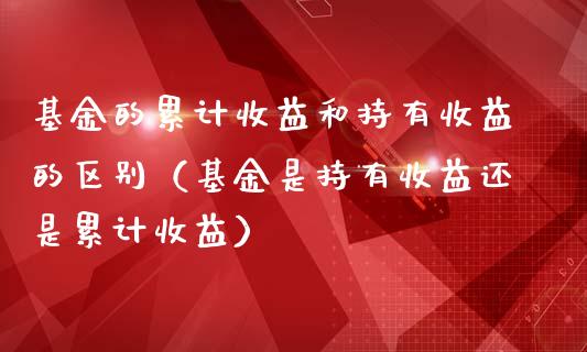 基金的累计收益和持有收益的区别（基金是持有收益还是累计收益）_https://www.qdlswl.com_理财_第1张