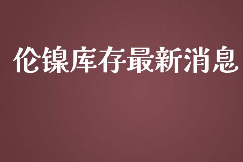 伦镍库存最新消息_https://www.qdlswl.com_直播_第1张