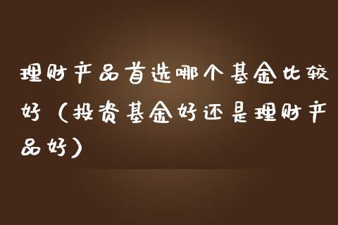 理财产品首选哪个基金比较好（投资基金好还是理财产品好）_https://www.qdlswl.com_理财_第1张
