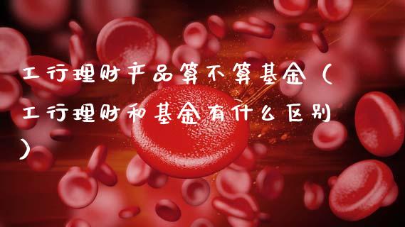 工行理财产品算不算基金（工行理财和基金有什么区别）_https://www.qdlswl.com_理财_第1张
