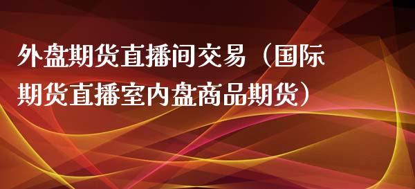 外盘期货直播间交易（国际期货直播室内盘商品期货）_https://www.qdlswl.com_直播_第1张
