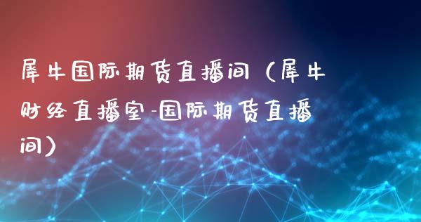 犀牛国际期货直播间（犀牛财经直播室-国际期货直播间）_https://www.qdlswl.com_直播_第1张