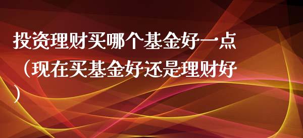 投资理财买哪个基金好一点（现在买基金好还是理财好）_https://www.qdlswl.com_基金_第1张