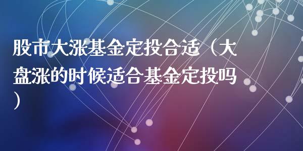 股市大涨基金定投合适（大盘涨的时候适合基金定投吗）_https://www.qdlswl.com_基金_第1张