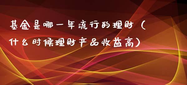 基金是哪一年流行的理财（什么时候理财产品收益高）_https://www.qdlswl.com_理财_第1张