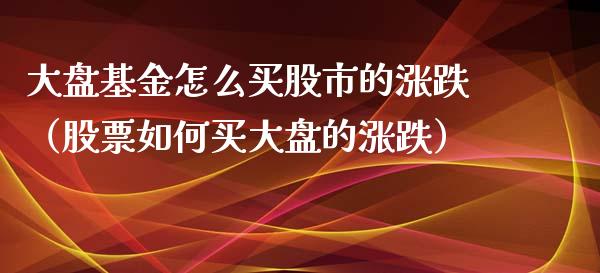 大盘基金怎么买股市的涨跌（股票如何买大盘的涨跌）_https://www.qdlswl.com_基金_第1张