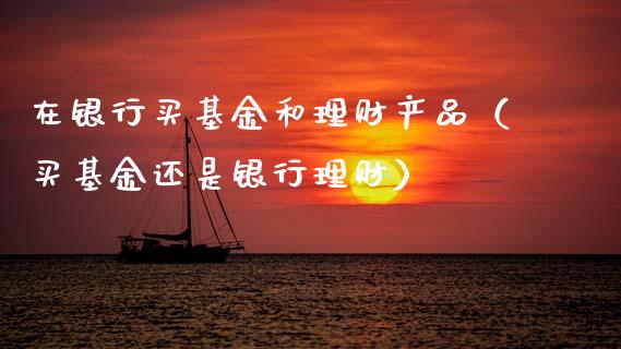在银行买基金和理财产品（买基金还是银行理财）_https://www.qdlswl.com_基金_第1张