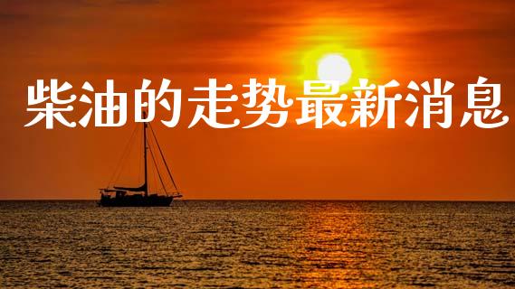 柴油的走势最新消息_https://www.qdlswl.com_直播_第1张