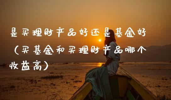 是买理财产品好还是基金好（买基金和买理财产品哪个收益高）_https://www.qdlswl.com_基金_第1张