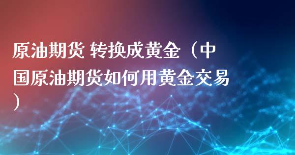原油期货 转换成黄金（中国原油期货如何用黄金交易）_https://www.qdlswl.com_期货_第1张