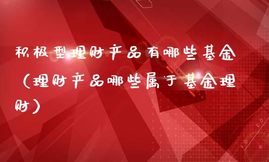 积极型理财产品有哪些基金（理财产品哪些属于基金理财）_https://www.qdlswl.com_基金_第1张