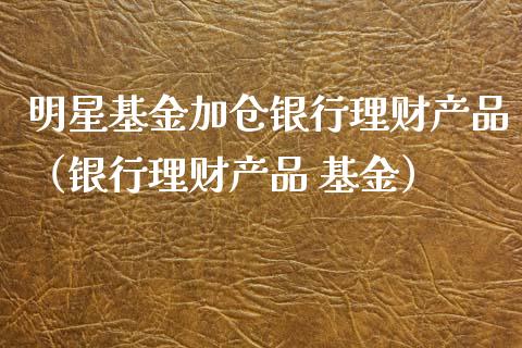 明星基金加仓银行理财产品（银行理财产品 基金）_https://www.qdlswl.com_理财_第1张
