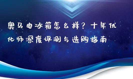 奥马电冰箱怎么样？十年优化师深度评测与选购指南_https://www.qdlswl.com_基金_第1张