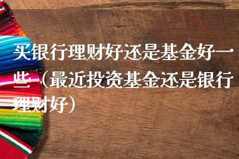 买银行理财好还是基金好一些（最近投资基金还是银行理财好）_https://www.qdlswl.com_基金_第1张