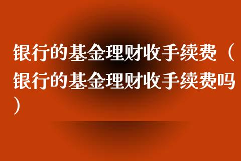 银行的基金理财收手续费（银行的基金理财收手续费吗）_https://www.qdlswl.com_基金_第1张