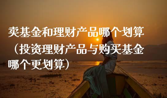 卖基金和理财产品哪个划算（投资理财产品与购买基金哪个更划算）_https://www.qdlswl.com_理财_第1张