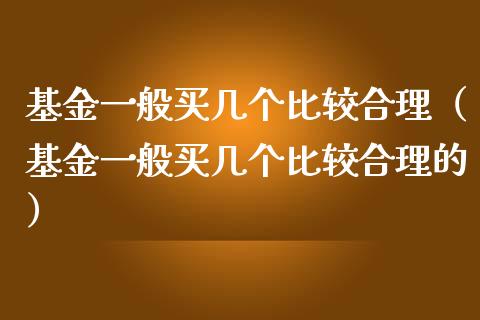 基金一般买几个比较合理（基金一般买几个比较合理的）_https://www.qdlswl.com_理财_第1张
