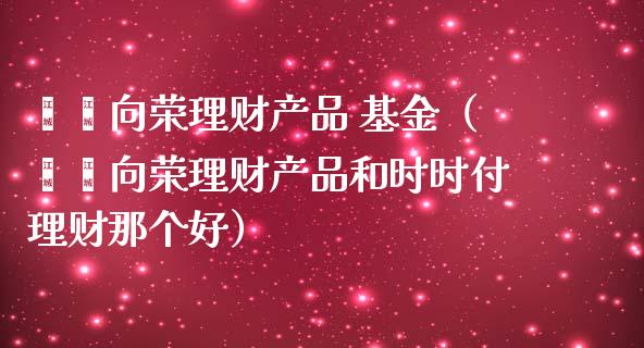 鑫鑫向荣理财产品 基金（鑫鑫向荣理财产品和时时付理财那个好）_https://www.qdlswl.com_理财_第1张