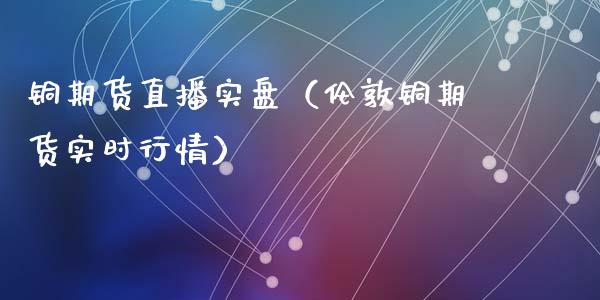 铜期货直播实盘（伦敦铜期货实时行情）_https://www.qdlswl.com_直播_第1张