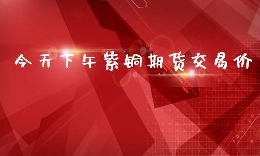 今天下午紫铜期货交易价_https://www.qdlswl.com_理财_第1张