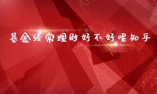 基金经常理财好不好呢知乎_https://www.qdlswl.com_理财_第1张