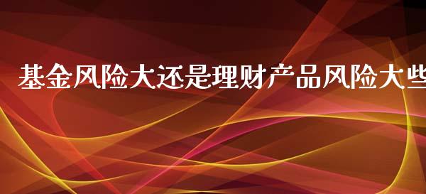 基金风险大还是理财产品风险大些_https://www.qdlswl.com_理财_第1张